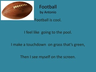 Football
                by Antonio

             Football is cool.

       I feel like going to the pool.

I make a touchdown on grass that’s green,

     Then I see myself on the screen.
 