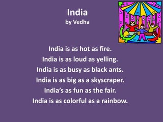 India
           by Vedha



       India is as hot as fire.
    India is as loud as yelling.
  India is as busy as black ants.
 India is as big as a skyscraper.
     India’s as fun as the fair.
India is as colorful as a rainbow.
 
