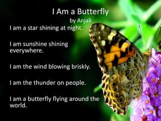 I Am a Butterfly
                        by Anjali
I am a star shining at night.

I am sunshine shining
everywhere.

I am the wind blowing briskly.

I am the thunder on people.

I am a butterfly flying around the
world.
 