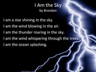 I Am the Sky
                    by Brandon

I am a star shining in the sky.
I am the wind blowing in the air.
I am the thunder roaring in the sky.
I am the wind whispering through the trees.
I am the ocean splashing.
 