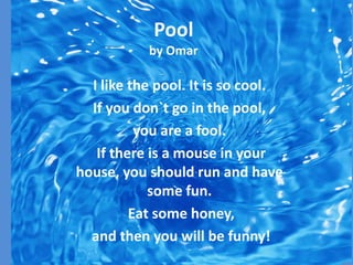 Pool
           by Omar

  I like the pool. It is so cool.
  If you don`t go in the pool,
          you are a fool.
   If there is a mouse in your
house, you should run and have
            some fun.
         Eat some honey,
  and then you will be funny!
 