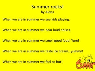 Summer rocks!
                        by Alexis
When we are in summer we see kids playing.

When we are in summer we hear loud noises.

When we are in summer we smell good food. Yum!

When we are in summer we taste ice cream…yummy!

When we are in summer we feel so hot!
 