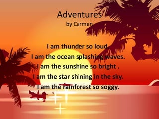 Adventures
            by Carmen


       I am thunder so loud.
I am the ocean splashing waves.
   I am the sunshine so bright .
 I am the star shining in the sky.
   I am the rainforest so soggy.
 