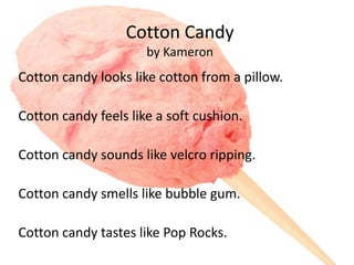 Cotton Candy
                      by Kameron
Cotton candy looks like cotton from a pillow.

Cotton candy feels like a soft cushion.

Cotton candy sounds like velcro ripping.

Cotton candy smells like bubble gum.

Cotton candy tastes like Pop Rocks.
 