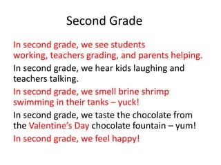 Second Grade
In second grade, we see students
working, teachers grading, and parents helping.
In second grade, we hear kids laughing and
teachers talking.
In second grade, we smell brine shrimp
swimming in their tanks – yuck!
In second grade, we taste the chocolate from
the Valentine’s Day chocolate fountain – yum!
In second grade, we feel happy!
 