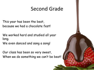 Second Grade

This year has been the best,
because we had a chocolate fest!

We worked hard and studied all year
long.
We even danced and sang a song!

Our class has been so very sweet,
When we do something we can’t be beat!
 