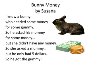 Bunny Money
                by Susana
I know a bunny
who needed some money
for some gummy.
So he asked his mommy
for some money…
but she didn’t have any money.
So she asked a mummy…
but he only had 5 dollars.
So he got the gummy!
 