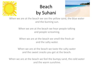 Beach
                      by Suhani
When we are at the beach we see the yellow sand, the blue water
                     and the burning sun.

       When we are at the beach we hear people talking
                   and people screaming.

        When we are at the beach we smell the fresh air
                     and the salty water.

       When we are at the beach we taste the salty water
         and the sweet snacks you get at the beach.

When we are at the beach we feel the bumpy sand, the cold water
                    and the warm sunshine.
 