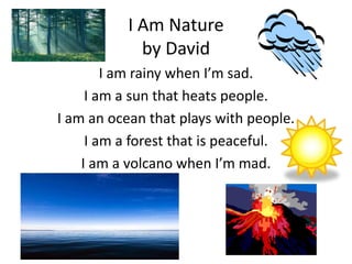 I Am Nature
             by David
        I am rainy when I’m sad.
     I am a sun that heats people.
I am an ocean that plays with people.
     I am a forest that is peaceful.
    I am a volcano when I’m mad.
 