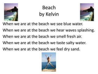 Beach
                   by Kelvin
When we are at the beach we see blue water.
When we are at the beach we hear waves splashing.
When we are at the beach we smell fresh air.
When we are at the beach we taste salty water.
When we are at the beach we feel dry sand.
 