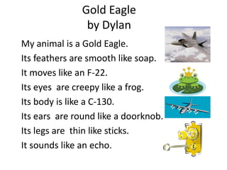 Gold Eagle
                by Dylan
My animal is a Gold Eagle.
Its feathers are smooth like soap.
It moves like an F-22.
Its eyes are creepy like a frog.
Its body is like a C-130.
Its ears are round like a doorknob.
Its legs are thin like sticks.
It sounds like an echo.
 