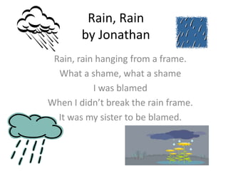 Rain, Rain
        by Jonathan
 Rain, rain hanging from a frame.
  What a shame, what a shame
           I was blamed
When I didn’t break the rain frame.
  It was my sister to be blamed.
 