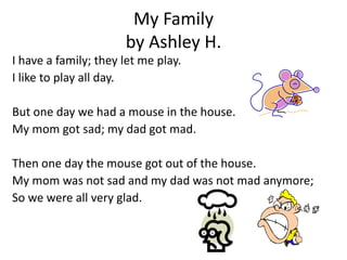 My Family
                      by Ashley H.
I have a family; they let me play.
I like to play all day.

But one day we had a mouse in the house.
My mom got sad; my dad got mad.

Then one day the mouse got out of the house.
My mom was not sad and my dad was not mad anymore;
So we were all very glad.
 