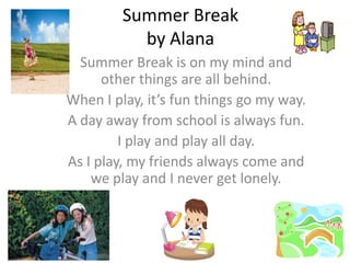 Summer Break
           by Alana
  Summer Break is on my mind and
      other things are all behind.
When I play, it’s fun things go my way.
A day away from school is always fun.
         I play and play all day.
As I play, my friends always come and
    we play and I never get lonely.
 