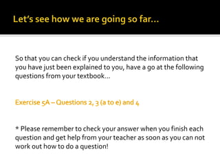 Let’s see how we are going so far…So that you can check if you understand the information that you have just been explained to you, have a go at the following questions from your textbook…Exercise 5A – Questions 2, 3 (a to e) and 4* Please remember to check your answer when you finish each question and get help from your teacher as soon as you can not work out how to do a question!