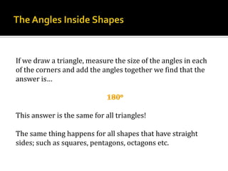 The Angles Inside ShapesIf we draw a triangle, measure the size of the angles in each of the corners and add the angles together we find that the answer is…180oThis answer is the same for all triangles!The same thing happens for all shapes that have straight sides; such as squares, pentagons, octagons etc.