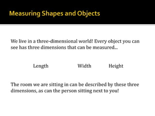 Measuring Shapes and ObjectsWe live in a three-dimensional world! Every object you can see has three dimensions that can be measured...Length		Width		HeightThe room we are sitting in can be described by these three dimensions, as can the person sitting next to you!