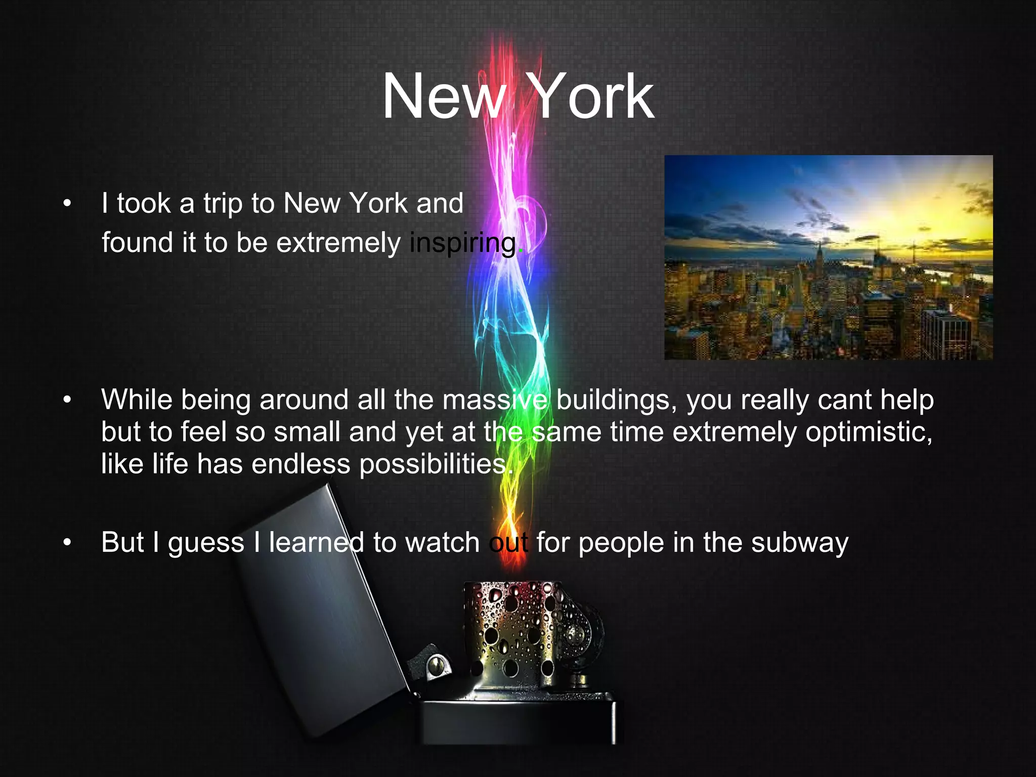 New York I took a trip to New York and  found it to be extremely  inspiring .  While being around all the massive buildings, you really cant help but to feel so small and yet at the same time extremely optimistic, like life has endless possibilities. But I guess I learned to watch  out  for people in the subway 