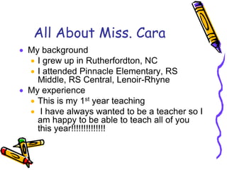 All About Miss. CaraMy backgroundI grew up in Rutherfordton, NCI attended Pinnacle Elementary, RS Middle, RS Central, Lenoir-RhyneMy experienceThis is my 1st year teaching I have always wanted to be a teacher so I am happy to be able to teach all of you this year!!!!!!!!!!!!!!