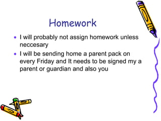 HomeworkI will probably not assign homework unless neccesaryI will be sending home a parent pack on every Friday and It needs to be signed my a parent or guardian and also you