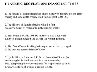 I-BANKING REGULATIONS IN ANCIENT TIMES:1,The history of banking depends on the history of money, and on grainmoney and food cattle-money used from at least 9000 BC,

2,The History of Banking begins with the first
prototype banks of merchants in the ancient world,
3, This began around 2000 BC in Assyria and Babylonia.
Later, in ancient Greece and during the Roman Empire.
4, The first offshore banking industry seems to have emerged
in the tiny and remote island of Delos.

5, By the fifth millennium B.C the settlements of Sumer (An
ancient region in southwestern Asia, in present-day
Iraq, comprising the southern part of Mesopotamia), such as
Eridu, were formed around a central temple.

 
