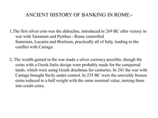 ANCIENT HISTORY OF BANKING IN ROME:1,The first silver coin was the didrachm, introduced in 269 BC after victory in
war with Tarentum and Pyrrhus - Rome controlled
Samnium, Lucania and Bruttium, practically all of Italy, leading to the
conflict with Cartago.
2, The wealth gained in the war made a silver currency possible, though the
coins with a Greek-Italic design were probably made for the conquered
lands, which were using Greek drachmas for centuries. In 241 the war with
Cartago brought Sicily under control. In 235 BC were the unwieldy bronze
coins reduced to a half weight with the same nominal value, turning them
into credit coins.

 