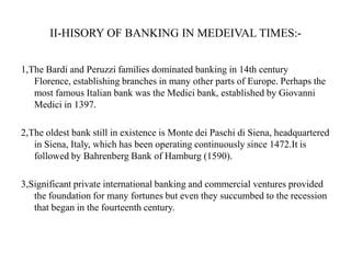 II-HISORY OF BANKING IN MEDEIVAL TIMES:1,The Bardi and Peruzzi families dominated banking in 14th century
Florence, establishing branches in many other parts of Europe. Perhaps the
most famous Italian bank was the Medici bank, established by Giovanni
Medici in 1397.
2,The oldest bank still in existence is Monte dei Paschi di Siena, headquartered
in Siena, Italy, which has been operating continuously since 1472.It is
followed by Bahrenberg Bank of Hamburg (1590).
3,Significant private international banking and commercial ventures provided
the foundation for many fortunes but even they succumbed to the recession
that began in the fourteenth century.

 