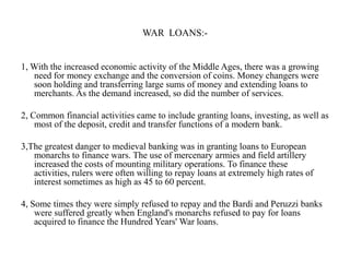 WAR LOANS:-

1, With the increased economic activity of the Middle Ages, there was a growing
need for money exchange and the conversion of coins. Money changers were
soon holding and transferring large sums of money and extending loans to
merchants. As the demand increased, so did the number of services.
2, Common financial activities came to include granting loans, investing, as well as
most of the deposit, credit and transfer functions of a modern bank.

3,The greatest danger to medieval banking was in granting loans to European
monarchs to finance wars. The use of mercenary armies and field artillery
increased the costs of mounting military operations. To finance these
activities, rulers were often willing to repay loans at extremely high rates of
interest sometimes as high as 45 to 60 percent.
4, Some times they were simply refused to repay and the Bardi and Peruzzi banks
were suffered greatly when England's monarchs refused to pay for loans
acquired to finance the Hundred Years' War loans.

 