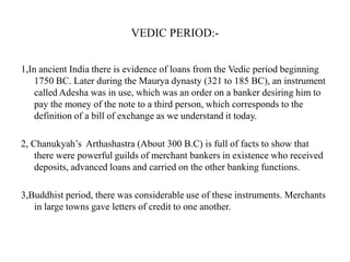 VEDIC PERIOD:1,In ancient India there is evidence of loans from the Vedic period beginning
1750 BC. Later during the Maurya dynasty (321 to 185 BC), an instrument
called Adesha was in use, which was an order on a banker desiring him to
pay the money of the note to a third person, which corresponds to the
definition of a bill of exchange as we understand it today.
2, Chanukyah‟s Arthashastra (About 300 B.C) is full of facts to show that
there were powerful guilds of merchant bankers in existence who received
deposits, advanced loans and carried on the other banking functions.
3,Buddhist period, there was considerable use of these instruments. Merchants
in large towns gave letters of credit to one another.

 
