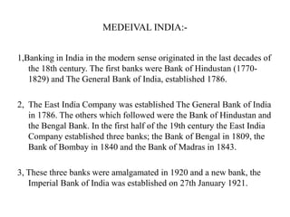 MEDEIVAL INDIA:1,Banking in India in the modern sense originated in the last decades of
the 18th century. The first banks were Bank of Hindustan (17701829) and The General Bank of India, established 1786.
2, The East India Company was established The General Bank of India
in 1786. The others which followed were the Bank of Hindustan and
the Bengal Bank. In the first half of the 19th century the East India
Company established three banks; the Bank of Bengal in 1809, the
Bank of Bombay in 1840 and the Bank of Madras in 1843.

3, These three banks were amalgamated in 1920 and a new bank, the
Imperial Bank of India was established on 27th January 1921.

 