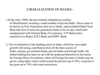 LIBARALIZATION OF BANKS:1,In the early 1990s, the government embarked on a policy
of liberalization, licensing a small number of private banks. These came to
be known as New Generation tech-savvy banks, and included Global Trust
Bank (the first of such new generation banks to be set up), which later
amalgamated with Oriental Bank of Commerce, UTI Bank (since
renamed Axis Bank), ICICI Bank and HDFC Bank.
2, The revitalization of the banking sector in India, which has seen rapid
growth with strong contribution from all the three sectors of
banks, namely, government banks, private banks and foreign banks. the
Indian banking has been set up with the proposed relaxation in the norms
for Foreign Direct Investment, where all Foreign Investors in banks may be
given voting rights which could exceed the present cap of 10%, at present it
has gone up to 74% with some restrictions.

 