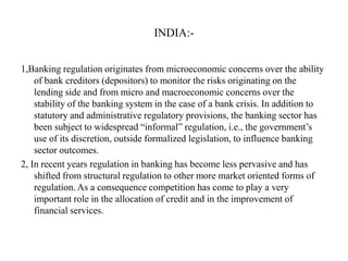 INDIA:1,Banking regulation originates from microeconomic concerns over the ability
of bank creditors (depositors) to monitor the risks originating on the
lending side and from micro and macroeconomic concerns over the
stability of the banking system in the case of a bank crisis. In addition to
statutory and administrative regulatory provisions, the banking sector has
been subject to widespread “informal” regulation, i.e., the government‟s
use of its discretion, outside formalized legislation, to influence banking
sector outcomes.
2, In recent years regulation in banking has become less pervasive and has
shifted from structural regulation to other more market oriented forms of
regulation. As a consequence competition has come to play a very
important role in the allocation of credit and in the improvement of
financial services.

 