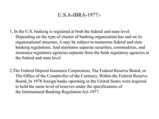U.S.A-IBRA-1977:1, In the U.S, banking is regulated at both the federal and state level.
Depending on the type of charter of banking organization has and on its
organizational structure, it may be subject to numerous federal and state
banking regulations. And maintains separate securities, commodities, and
insurance regulatory agencies separate from the bank regulatory agencies at
the federal and state level.
2,The Federal Deposit Insurance Corporation, The Federal Reserve Board, or
The Office of the Comptroller of the Currency, Within the Federal Reserve
Board, In 1978 foreign banks operating in the United States were required
to hold the same level of reserves under the specifications of
the International Banking Regulation Act-1977.

 