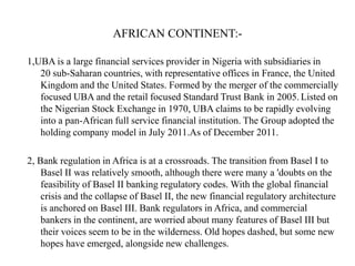 AFRICAN CONTINENT:1,UBA is a large financial services provider in Nigeria with subsidiaries in
20 sub-Saharan countries, with representative offices in France, the United
Kingdom and the United States. Formed by the merger of the commercially
focused UBA and the retail focused Standard Trust Bank in 2005. Listed on
the Nigerian Stock Exchange in 1970, UBA claims to be rapidly evolving
into a pan-African full service financial institution. The Group adopted the
holding company model in July 2011.As of December 2011.
2, Bank regulation in Africa is at a crossroads. The transition from Basel I to
Basel II was relatively smooth, although there were many a 'doubts on the
feasibility of Basel II banking regulatory codes. With the global financial
crisis and the collapse of Basel II, the new financial regulatory architecture
is anchored on Basel III. Bank regulators in Africa, and commercial
bankers in the continent, are worried about many features of Basel III but
their voices seem to be in the wilderness. Old hopes dashed, but some new
hopes have emerged, alongside new challenges.

 