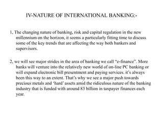 IV-NATURE OF INTERNATIONAL BANKING:1, The changing nature of banking, risk and capital regulation in the new
millennium on the horizon, it seems a particularly fitting time to discuss
some of the key trends that are affecting the way both bankers and
supervisors.
2, we will see major strides in the area of banking we call “e-finance”. More
banks will venture into the relatively new world of on-line PC banking or
will expand electronic bill presentment and paying services. it‟s always
been this way to an extent. That‟s why we see a major push towards
precious metals and „hard‟ assets amid the ridiculous nature of the banking
industry that is funded with around 83 billion in taxpayer finances each
year.

 