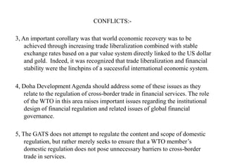CONFLICTS:3, An important corollary was that world economic recovery was to be
achieved through increasing trade liberalization combined with stable
exchange rates based on a par value system directly linked to the US dollar
and gold. Indeed, it was recognized that trade liberalization and financial
stability were the linchpins of a successful international economic system.
4, Doha Development Agenda should address some of these issues as they
relate to the regulation of cross-border trade in financial services. The role
of the WTO in this area raises important issues regarding the institutional
design of financial regulation and related issues of global financial
governance.

5, The GATS does not attempt to regulate the content and scope of domestic
regulation, but rather merely seeks to ensure that a WTO member‟s
domestic regulation does not pose unnecessary barriers to cross-border
trade in services.

 