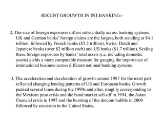 RECENT GROUWTH IN INT.BANKING:-

2, The size of foreign exposures differs substantially across banking systems.
UK and German banks‟ foreign claims are the largest, both standing at $4.1
trillion, followed by French banks ($3.2 trillion), Swiss, Dutch and
Japanese banks (over $2 trillion each) and US banks ($1.7 trillion). Scaling
these foreign exposures by banks‟ total assets (i.e. including domestic
assets) yields a more comparable measure for gauging the importance of
international business across different national banking systems.
3, The acceleration and deceleration of growth around 1987 for the most part
reflected changing lending patterns of US and European banks. Growth
peaked several times during the 1990s and after, roughly corresponding to
the Mexican peso crisis and the bond market sell-off in 1994, the Asian
financial crisis in 1997 and the bursting of the dotcom bubble in 2000
followed by recession in the United States..

 
