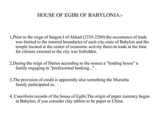 HOUSE OF EGIBI OF BABYLONIA:-

1,Prior to the reign of Sargon I of Akkad (2335-2280) the occurrence of trade
was limited to the internal boundaries of each city-state of Babylon and the
temple located at the center of economic activity there-in trade at the time
for citizens external to the city was forbidden.
2,During the reign of Darius according to the source a "lending house" a
family engaging in "professional banking..." .
3,The provision of credit is apparently also something the Murashu
family participated in.

4, Cuneiform records of the house of Egibi,The origin of paper currency began
in Babylon, if you consider clay tablets to be paper or China.

 