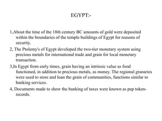 EGYPT:1,About the time of the 18th century BC amounts of gold were deposited
within the boundaries of the temple buildings of Egypt for reasons of
security.
2, The Ptolemy's of Egypt developed the two-tier monetary system using
precious metals for international trade and grain for local monetary
transaction.
3,In Egypt from early times, grain having an intrinsic value as food
functioned, in addition to precious metals, as money. The regional granaries
were used to store and loan the grain of communities, functions similar to
banking services.
4, Documents made to show the banking of taxes were known as pep tokenrecords.

 