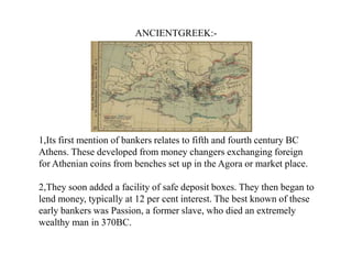 ANCIENTGREEK:-

1,Its first mention of bankers relates to fifth and fourth century BC
Athens. These developed from money changers exchanging foreign
for Athenian coins from benches set up in the Agora or market place.
2,They soon added a facility of safe deposit boxes. They then began to
lend money, typically at 12 per cent interest. The best known of these
early bankers was Passion, a former slave, who died an extremely
wealthy man in 370BC.

 