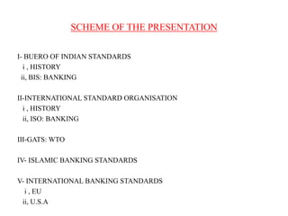SCHEME OF THE PRESENTATION
I- BUERO OF INDIAN STANDARDS
i , HISTORY
ii, BIS: BANKING
II-INTERNATIONAL STANDARD ORGANISATION
i , HISTORY
ii, ISO: BANKING
III-GATS: WTO
IV- ISLAMIC BANKING STANDARDS
V- INTERNATIONAL BANKING STANDARDS
i , EU
ii, U.S.A

 