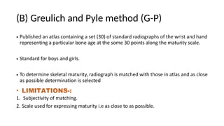 (B) Greulich and Pyle method (G-P)
• Published an atlas containing a set (30) of standard radiographs of the wrist and hand
representing a particular bone age at the some 30 points along the maturity scale.
• Standard for boys and girls.
• To determine skeletal maturity, radiograph is matched with those in atlas and as close
as possible determination is selected
• LIMITATIONS-:
1. Subjectivity of matching.
2. Scale used for expressing maturity i.e as close to as possible.
 