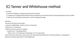 (C) Tanner and Whitehouse method
• Principle-
1.Each bone develops to a regional constant functional shape.
2. A sequence of recognized state defined right from appearance to functional shape all along development journey is stated.
3. Both visual and descriptive information is used for assigning the stage.
Technique-
PA xray of Left hand and wrist taken.
Long axis of middle finger , forearm and arm in direct line.
Centering on 3rd metacarpal
20 Bones assessed and score is assigned.
( Carpals score- 7 excluding pisiform
Radius, Ulna, 1,3,5 metacarpal and phalanges of 1,3,5 metacarpals)
Once all the bones have been scored a total score is generated by adding them all and then plotted on a radiograph to
Determine how bone age relates to chronological age.
 