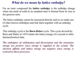 The lattice enthalpy cannot be measured directly and so we make use
of other known enthalpies and link them together with an enthalpy
cycle.
This enthalpy cycle is the Born-Haber cycle. This cycle devised by
Born and Haber in 1919 relates the lattice energy of a crystal to other
thermochemical data.
What do we mean by lattice enthalpy?
For an ionic compound the lattice enthalpy is the enthalpy change
when one mole of solid in its standard state is formed from its ions in
the gaseous state.
The enthalpies of sublimation and dissociation and the ionization
energy are positive since energy is supplied to the system. The
electron affinity and lattice energy ate negative since energy is
evolved in these processes.
 