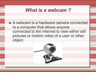 What is a webcam ?

   A webcam is a hardware camera connected
    to a computer that allows anyone
    connected to the Internet to view either still
    pictures or motion video of a user or other
    object.
 