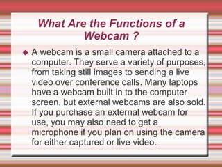 What Are the Functions of a
             Webcam ?
   A webcam is a small camera attached to a
    computer. They serve a variety of purposes,
    from taking still images to sending a live
    video over conference calls. Many laptops
    have a webcam built in to the computer
    screen, but external webcams are also sold.
    If you purchase an external webcam for
    use, you may also need to get a
    microphone if you plan on using the camera
    for either captured or live video.
 