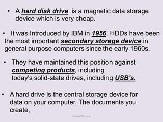 • A hard disk drive is a magnetic data storage
    device which is very cheap.

• It was Introduced by IBM in 1956, HDDs have been
 the most important secondary storage device in
 general purpose computers since the early 1960s.

• They have maintained this position against
  competing products, including
  today's solid-state drives, including USB’s.

• A hard drive is the central storage device for
  data on your computer. The documents you
  create,
                        Chantal Chetcuti
 