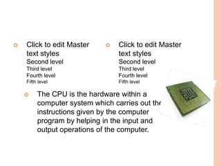    Click to edit Master        Click to edit Master
    text styles                  text styles
    Second level                 Second level
    Third level                  Third level
    Fourth level                 Fourth level
    Fifth level                  Fifth level

        The CPU is the hardware within a
         computer system which carries out the
         instructions given by the computer
         program by helping in the input and
         output operations of the computer.
 