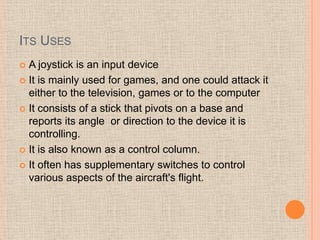 ITS USES
 A joystick is an input device
 It is mainly used for games, and one could attack it
  either to the television, games or to the computer
 It consists of a stick that pivots on a base and
  reports its angle or direction to the device it is
  controlling.
 It is also known as a control column.

 It often has supplementary switches to control
  various aspects of the aircraft's flight.
 