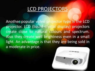 LCD PROJECTORS

Another popular video projector type is the LCD
projector. LCD (liquid crystal display) projectors
create close to natural colours and spectrum.
Also they create well brightness even in a small
light. An advantage is that they are being sold in
a moderate in price.
 